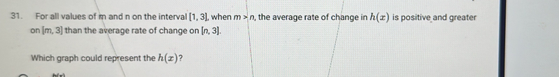 For all values of m and n on the interval [1,3] , when m>n , the average rate of change in h(x) is positive and greater 
on [m,3] than the average rate of change on [n,3]. 
Which graph could represent the h(x) ?