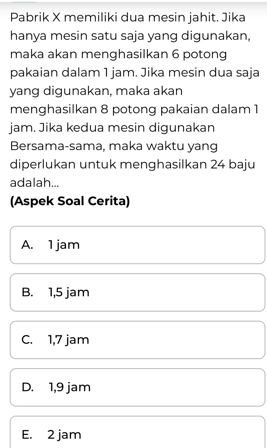 Pabrik X memiliki dua mesin jahit. Jika
hanya mesin satu saja yang digunakan,
maka akan menghasilkan 6 potong
pakaian dalam 1 jam. Jika mesin dua saja
yang digunakan, maka akan
menghasilkan 8 potong pakaian dalam 1
jam. Jika kedua mesin digunakan
Bersama-sama, maka waktu yang
diperlukan untuk menghasilkan 24 baju
adalah...
(Aspek Soal Cerita)
A. 1 jam
B. 1,5 jam
C. 1,7 jam
D. 1,9 jam
E. 2 jam