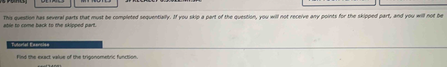 This question has several parts that must be completed sequentially. If you skip a part of the question, you will not receive any points for the skipped part, and you will not be 
able to come back to the skipped part. 
Tutorial Exercise 
Find the exact value of the trigonometric function.