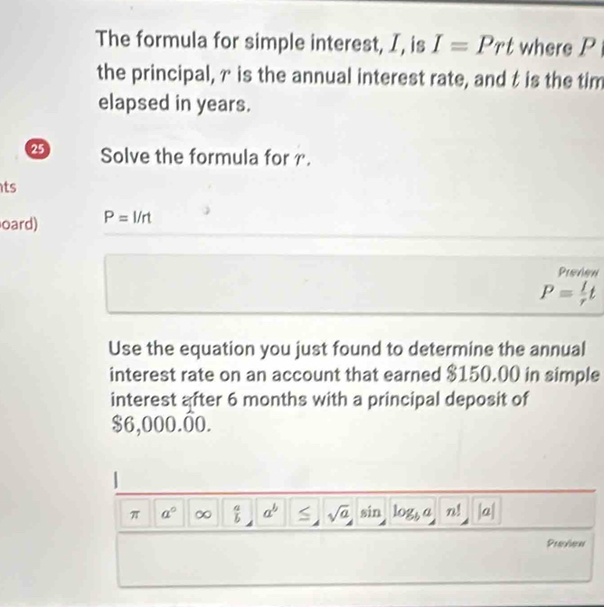 The formula for simple interest, I, is I=Prt where P

the principal, γ is the annual interest rate, and t is the tim 
elapsed in years. 
2 Solve the formula for I'
ts 
oard) P=I/rt
Preview
P= I/r t
Use the equation you just found to determine the annual 
interest rate on an account that earned $150.00 in simple 
interest after 6 months with a principal deposit of
$6,000.00. 
π a° ∞  a/b  a^b < sqrt(a)  sin log _b a n! a 
Preyien