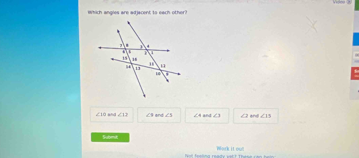 Vídeo 
Which angles are adjacent to each other?
0
S
∠ 10 and ∠ 12 ∠ 9 and ∠ 5 ∠ 4 and ∠ 3 ∠ 2 and ∠ 15
Submit
Work it out
Not feeling ready vet? These can hei