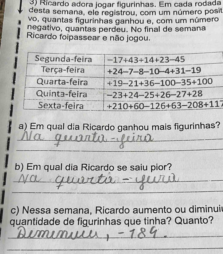 Ricardo adora jogar figurinhas. Em cada rodada
desta semana, ele registrou, com um número posit
vo, quantas figurinhas ganhou e, com um número
negativo, quantas perdeu. No final de semana
Ricardo foipassear e não jogou.
a) Em qual dia Ricardo ganhou mais figurinhas?
_
_
b) Em qual dia Ricardo se saiu pior?
_
_
c) Nessa semana, Ricardo aumento ou diminui
quantidade de figurinhas que tinha? Quanto?
_
_