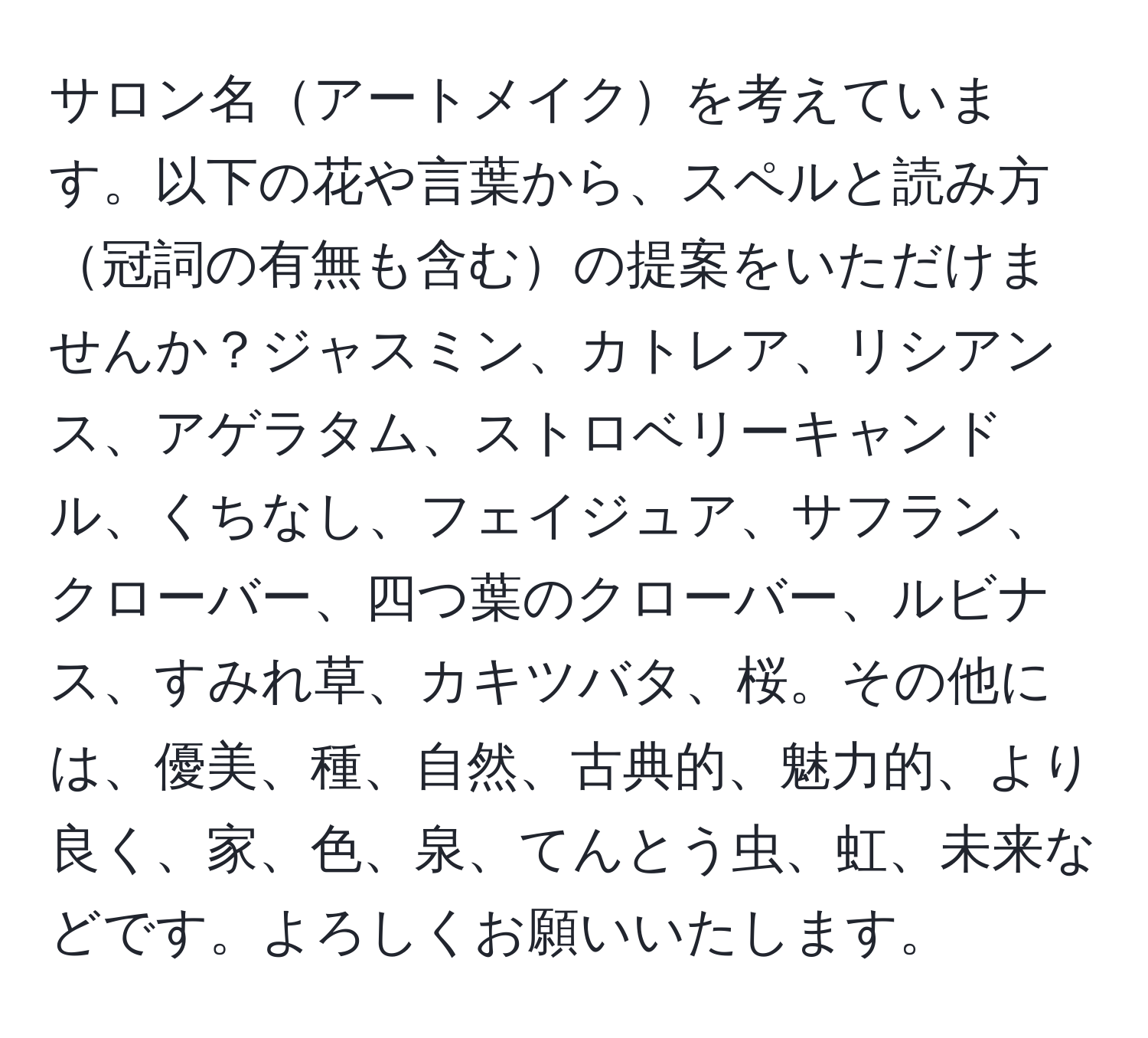 サロン名アートメイクを考えています。以下の花や言葉から、スペルと読み方冠詞の有無も含むの提案をいただけませんか？ジャスミン、カトレア、リシアンス、アゲラタム、ストロベリーキャンドル、くちなし、フェイジュア、サフラン、クローバー、四つ葉のクローバー、ルビナス、すみれ草、カキツバタ、桜。その他には、優美、種、自然、古典的、魅力的、より良く、家、色、泉、てんとう虫、虹、未来などです。よろしくお願いいたします。