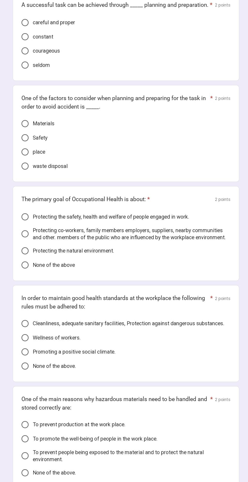 A successful task can be achieved through_ planning and preparation. * 2 points
careful and proper
constant
courageous
seldom
One of the factors to consider when planning and preparing for the task in * 2 points
order to avoid accident is_
Materials
Safety
place
waste disposal
The primary goal of Occupational Health is about: * 2 points
Protecting the safety, health and welfare of people engaged in work.
Protecting co-workers, family members employers, suppliers, nearby communities
and other. members of the public who are influenced by the workplace environment.
Protecting the natural environment.
None of the above
In order to maintain good health standards at the workplace the following * 2 points
rules must be adhered to:
Cleanliness, adequate sanitary facilities, Protection against dangerous substances.
Wellness of workers.
Promoting a positive social climate.
None of the above.
One of the main reasons why hazardous materials need to be handled and * 2 points
stored correctly are:
To prevent production at the work place
To promote the well-being of people in the work place.
To prevent people being exposed to the material and to protect the natural
environment.
None of the above.