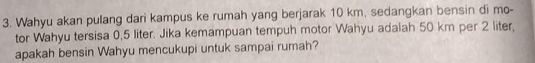 Wahyu akan pulang dari kampus ke rumah yang berjarak 10 km, sedangkan bensin di mo- 
tor Wahyu tersisa 0,5 liter. Jika kemampuan tempuh motor Wahyu adalah 50 km per 2 liter, 
apakah bensin Wahyu mencukupi untuk sampai rumah?