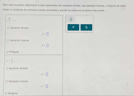 Para cada ecuación, determinar si esta representa una variación directa, una variación inversa, o ninguna de estas.
Hallar la constante de variación cuando una exista y escribir la misma en su forma más simple.
 10/y =x
 □ /□  
Variación directa
×
k=□
Variación inversa
k=□
Ninguna
y= x/3 
Variación directa
k=□
Variación inversa
k=□
Ninguna