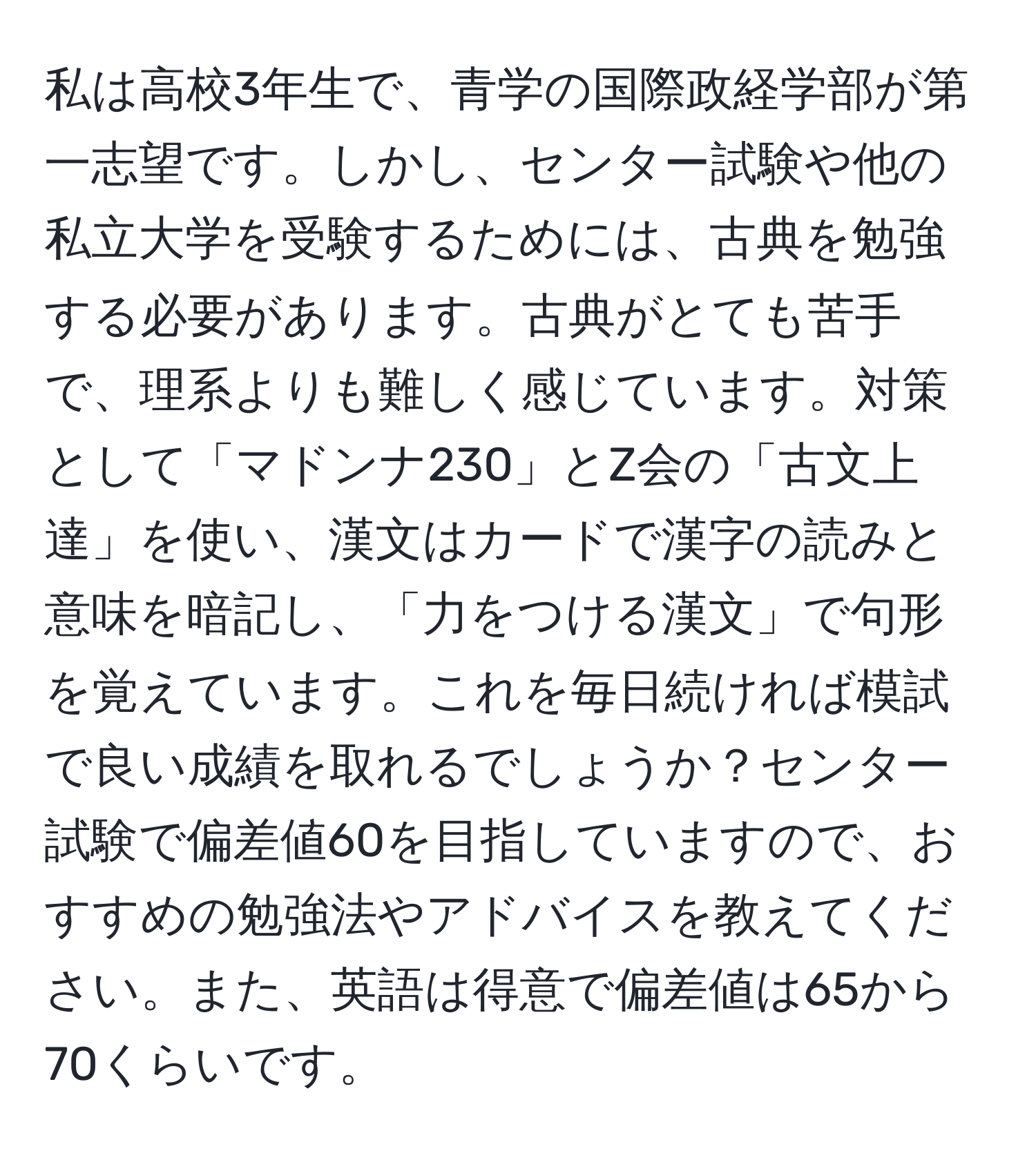 私は高校3年生で、青学の国際政経学部が第一志望です。しかし、センター試験や他の私立大学を受験するためには、古典を勉強する必要があります。古典がとても苦手で、理系よりも難しく感じています。対策として「マドンナ230」とZ会の「古文上達」を使い、漢文はカードで漢字の読みと意味を暗記し、「力をつける漢文」で句形を覚えています。これを毎日続ければ模試で良い成績を取れるでしょうか？センター試験で偏差値60を目指していますので、おすすめの勉強法やアドバイスを教えてください。また、英語は得意で偏差値は65から70くらいです。