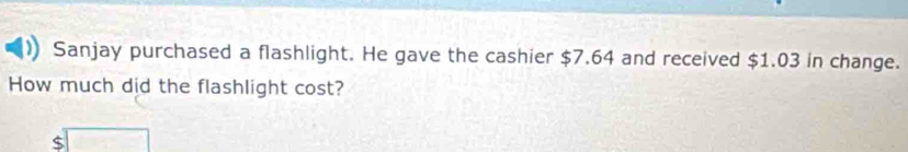 Sanjay purchased a flashlight. He gave the cashier $7.64 and received $1.03 in change. 
How much did the flashlight cost?
$□