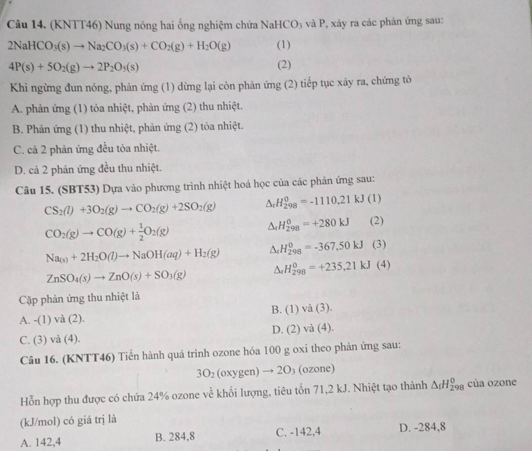 (KNTT46) Nung nóng hai ống nghiệm chứa NaHCO_3 và P, xảy ra các phản ứng sau:
2NaHCO_3(s)to Na_2CO_3(s)+CO_2(g)+H_2O(g) (1)
4P(s)+5O_2(g)to 2P_2O_5(s)
(2)
Khi ngừng đun nóng, phản ứng (1) dừng lại còn phản ứng (2) tiếp tục xảy ra, chứng tỏ
A. phản ứng (1) tỏa nhiệt, phản ứng (2) thu nhiệt.
B. Phản ứng (1) thu nhiệt, phản ứng (2) tỏa nhiệt.
C. cả 2 phản ứng đều tỏa nhiệt.
D. cả 2 phản ứng đều thu nhiệt.
Câu 15. (SBT53) Dựa vào phương trình nhiệt hoá học của các phản ứng sau:
CS_2(l)+3O_2(g)to CO_2(g)+2SO_2(g) △ _rH_(298)^0=-1110,21kJ ( 1)
△ _rH_(298)^0=+280kJ
CO_2(g)to CO(g)+ 1/2 O_2(g) (2)
Na_(s)+2H_2O(l)to NaOH(aq)+H_2(g) △ _rH_(298)^0=-367,50kJ (3)
ZnSO_4(s)to ZnO(s)+SO_3(g)
△ _rH_(298)^0=+235,21kJ(4)
Cặp phản ứng thu nhiệt là
B. (1)va(3).
A. -(1)va( 2).
D. (2)va (4).
C. ( 3)va(4)
Câu 16. (KNTT46) Tiến hành quá trình ozone hóa 100 g oxi theo phản ứng sau:
3O_2(oxygen)to 2O_3 (ozone)
Hỗn hợp thu được có chứa 24% ozone về khối lượng, tiêu tốn 71,2 kJ. Nhiệt tạo thành △ _fH_(298)^0 cùa ozone
(kJ/mol) có giá trị là
A. 142,4 B. 284,8 C. -142,4 D. -284,8