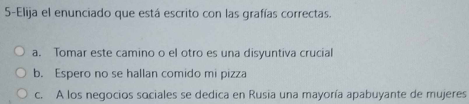 5-Elija el enunciado que está escrito con las grafías correctas.
a. Tomar este camino o el otro es una disyuntiva crucial
b. Espero no se hallan comido mi pizza
c. A los negocios sociales se dedica en Rusia una mayoría apabuyante de mujeres