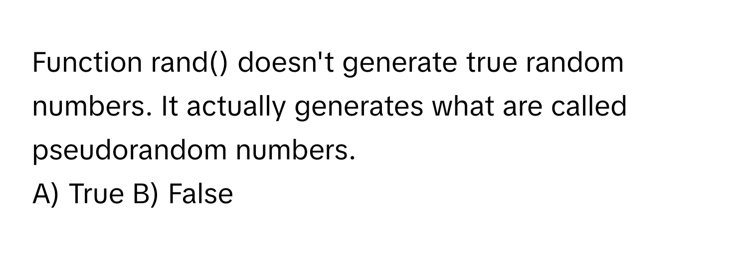 Function rand() doesn't generate true random numbers. It actually generates what are called pseudorandom numbers.

A) True B) False