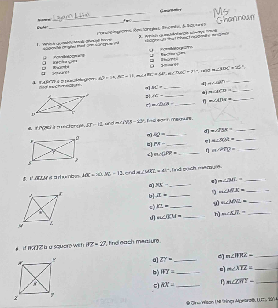 Geometry 
_ 
Name: Per:_ 
Date: 
Parallelograms, Rectangles, Rhombi, & Squares 
1. Which quadrilaterals always have 2. Which quadrilaterals always have 
opposite angles that are congruent? diagonals that bisect opposite angles? 
Parailelograms 
Parallelograms 
] Rectangles 
Rectangles 
Rhombi 
a Rhombi 
。 Squares 
Squares 
3. If ABCD is a parallelogram. AD=14, EC=11, m∠ ABC=64°, m∠ DAC=71°
, and m∠ BDC=25°, 
find each measure. 
a) BC= _d) m∠ ABD= _ 
b) AC= _e) m∠ ACD= _ 
_ m∠ ADB=
c) m∠ DAB= _ 
4. If PQRS is a rectangle. ST=12 and m∠ PRS=23° , find each measure. 
a) SQ= _d) m∠ PSR= _ 
b) PR= _ 
e) m∠ SQR= _ 
c) m∠ QPR= _1 m∠ PTQ= _ 
5. If JKLM is a rhombus. MK=30, NL=13 , and m∠ MKL=41° , find each measure. 
e) m∠ JML= _ 
a) NK= _ 
b) JL= _ f) m∠ MLK= _ 
c) KL= _ g) m∠ MNL= _ 
d) m∠ JKM= _ h) m∠ KJL= _ 
6. If WXYZ is a square with WZ=27 , find each measure. 
a) ZY= _d) m∠ WRZ= _ 
b) WY= _ 
e) m∠ XYZ= _ 
c) RX= _ 
f) m∠ ZWY= _ 
@ Gina Wilson (All Things Algebra®, LLC), 2014