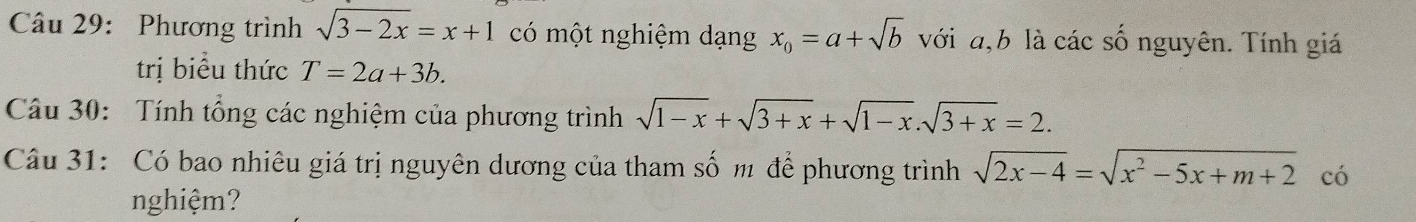 Phương trình sqrt(3-2x)=x+1 có một nghiệm dạng x_0=a+sqrt(b) với a, b là các số nguyên. Tính giá 
trị biểu thức T=2a+3b. 
Câu 30: Tính tổng các nghiệm của phương trình sqrt(1-x)+sqrt(3+x)+sqrt(1-x).sqrt(3+x)=2. 
Câu 31: Có bao nhiêu giá trị nguyên dương của tham số m để phương trình sqrt(2x-4)=sqrt(x^2-5x+m+2) có 
nghiệm?