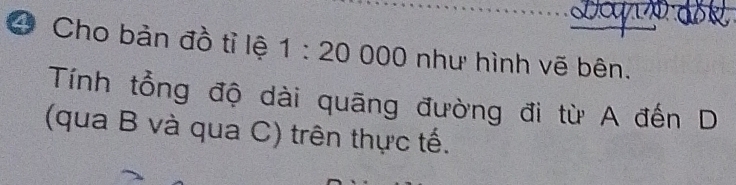 Cho bản đồ tỉ lệ 1:20000 như hình vẽ bên. 
Tính tổng độ dài quāng đường đi từ A đến D 
(qua B và qua C) trên thực tế.