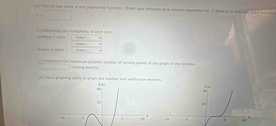 Find all real zeros of the polynomial function. (Enter your answers as a comma-separated list. If there is no solution, enter NO SO_
x=□
(b) Determine the multiplicity of each zero.
smallest x-value ===Select===
===Select==
largest x-value ===Select===
(c) Determine the maximum possible number of turning points of the graph of the function.
□  □  turning point(s)
(d) Use a graphing utility to graph the function and verify your answers.
f(x)
40
20
x
-10 -5 5 10