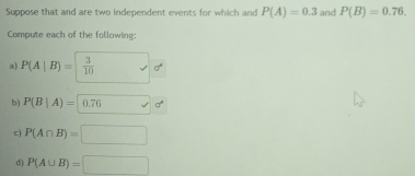 Suppose that and are two independent events for which and P(A)=0.3 and P(B)=0.76. 
Compute each of the following: 
a) P(A|B)= 3/10  _  sigma°
b) P(B|A)= 0.76 sigma°
c) P(A∩ B)=□
d) P(A∪ B)=□