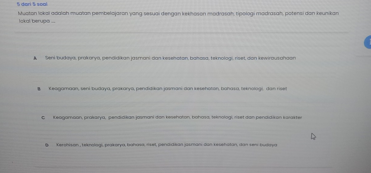 dari 5 soal
Muatan lokal adalah muatan pembelajaran yang sesuai dengan kekhasan madrasah, tipologi madrasah, potensi dan keunikan
lokal berupa ...
A Seni budaya, prakarya, pendidikan jasmani dan kesehatan, bahasa, teknologi, riset, dan kewirausahaan
B Keagamaan, seni budaya, prakarya, pendidikan jasmani dan kesehatan, bahasa, teknologi, dan riset
C Keagamaan, prakarya, pendidikan jasmani dan kesehatan, bahasa, teknologi, riset dan pendidikan karakter
D Kerohisan , teknologi, prakarya, bahasa, riset, pendidikan jasmani dan kesehatan, dan seni budaya