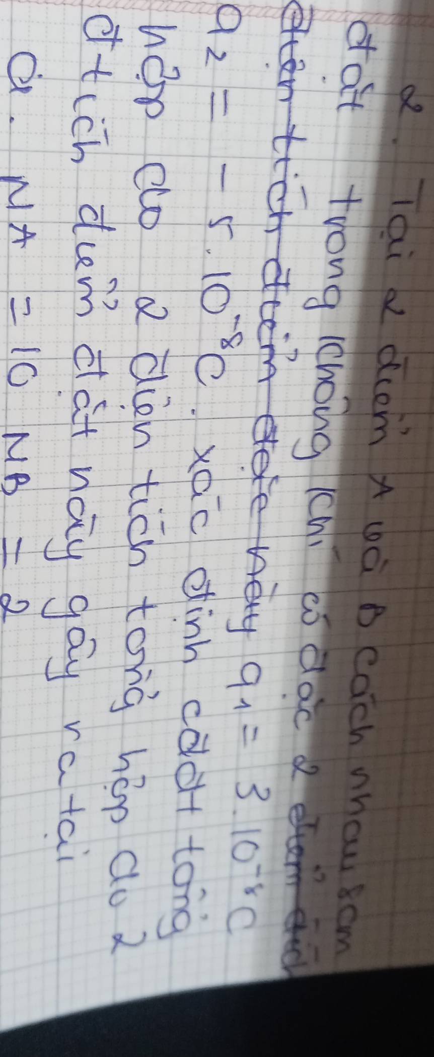 a Tai dcom A wà B cach whou scm
dat trong lchong (ch) códac d
q_1=3.10^(-8)C
a_2=-5.10^(-8)c xéc dinh cdà tong
hep co a ain tich tonà hop do 2
otich dum dat nay gáy ratai
a. NA=10MB=2