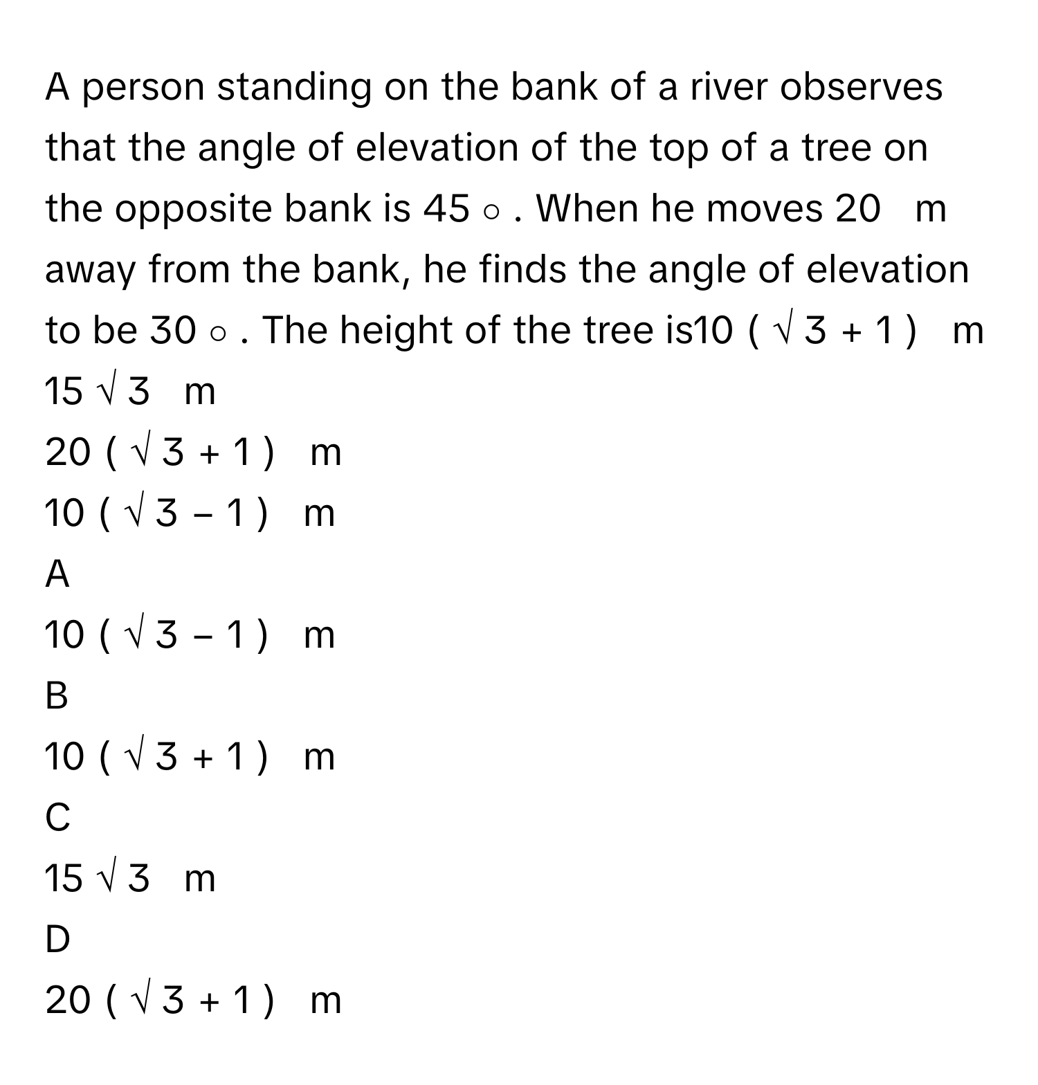 A person standing on the bank of a river observes that the angle of elevation of the top of a tree on the opposite bank is 45   ∘    .      When he moves 20     m      away from the bank, he finds the angle of elevation to be 30   ∘    .      The height of the tree is10  (  √  3      +  1  )     m     
15  √  3         m     
20  (  √  3      +  1  )     m      
10  (  √  3      −  1  )     m     

A  
10  (  √  3      −  1  )     m      


B  
10  (  √  3      +  1  )     m      


C  
15  √  3         m      


D  
20  (  √  3      +  1  )     m