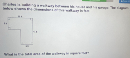 Save δ ( 
Charles is building a walkway between his house and his garage. The diagram 
below shows the dimensions of this walkway in feet. 
What is the total area of the walkway in square feet?