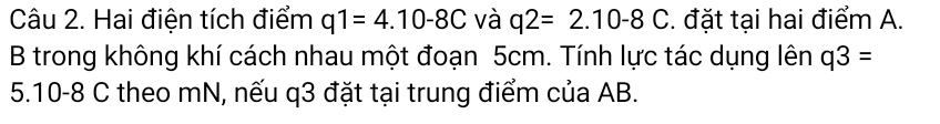 Hai điện tích điểm q1=4.10-8C và q2=2.10-8C :. đặt tại hai điểm A. 
B trong không khí cách nhau một đoạn 5cm. Tính lực tác dụng lên q3=
5. 10-8 C theo mN, nếu q3 đặt tại trung điểm của AB.