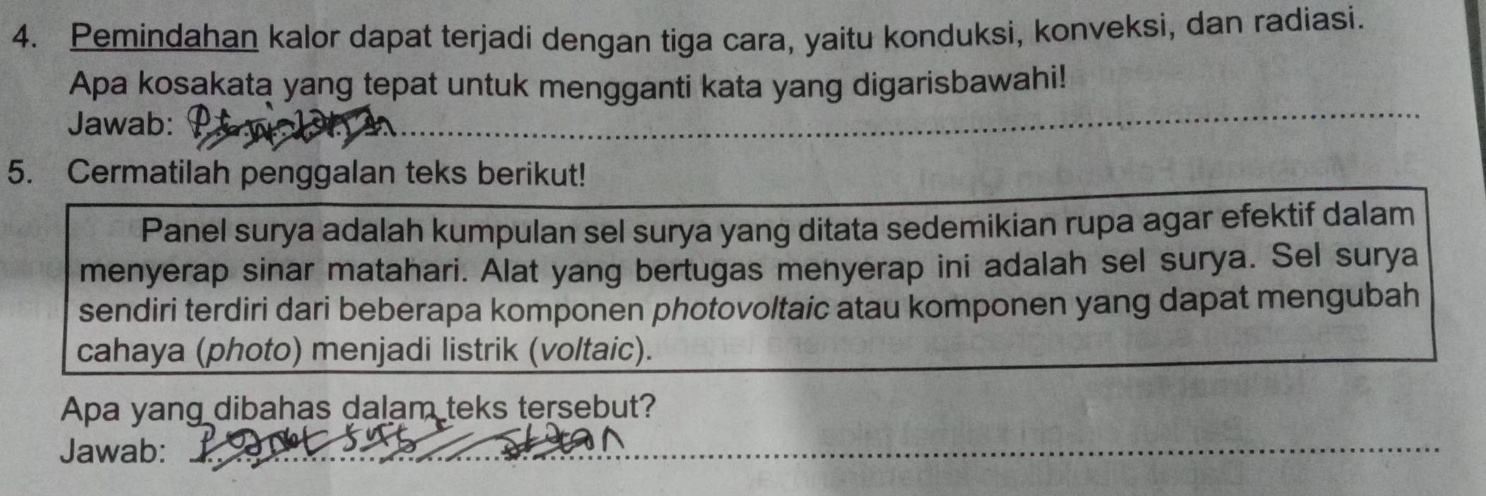 Pemindahan kalor dapat terjadi dengan tiga cara, yaitu konduksi, konveksi, dan radiasi. 
Apa kosakata yang tepat untuk mengganti kata yang digarisbawahi! 
Jawab: 
5. Cermatilah penggalan teks berikut! 
Panel surya adalah kumpulan sel surya yang ditata sedemikian rupa agar efektif dalam 
menyerap sinar matahari. Alat yang bertugas menyerap ini adalah sel surya. Sel surya 
sendiri terdiri dari beberapa komponen photovoltaic atau komponen yang dapat mengubah 
cahaya (photo) menjadi listrik (voltaic). 
Apa yang dibahas dalam teks tersebut? 
Jawab:_ 
_ 
_