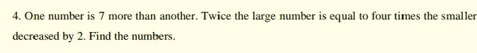 One number is 7 more than another. Twice the large number is equal to four times the smaller
decreased by 2. Find the numbers.