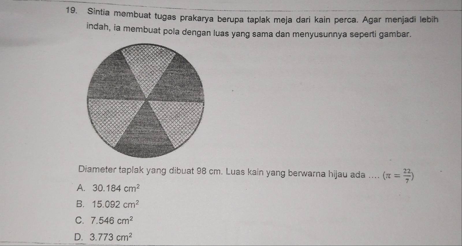 Sintia membuat tugas prakarya berupa taplak meja dari kain perca. Agar menjadi lebih
indah, ia membuat pola dengan luas yang sama dan menyusunnya seperti gambar.
Diameter taplak yang dibuat 98 cm. Luas kain yang berwarna hijau ada .... (π = 22/7 )
A. 30.184cm^2
B. 15.092cm^2
C. 7.546cm^2
D. 3.773cm^2