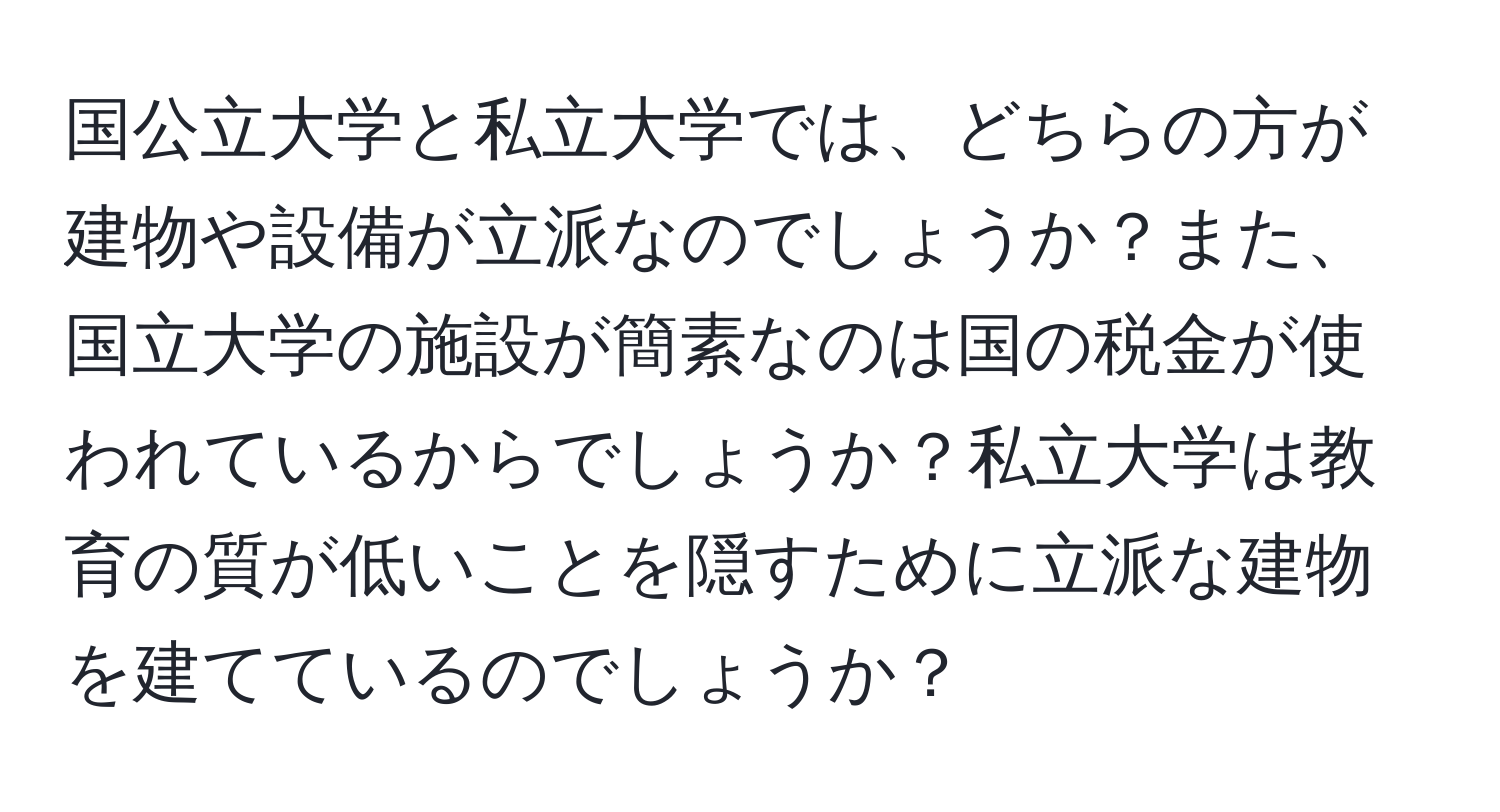 国公立大学と私立大学では、どちらの方が建物や設備が立派なのでしょうか？また、国立大学の施設が簡素なのは国の税金が使われているからでしょうか？私立大学は教育の質が低いことを隠すために立派な建物を建てているのでしょうか？