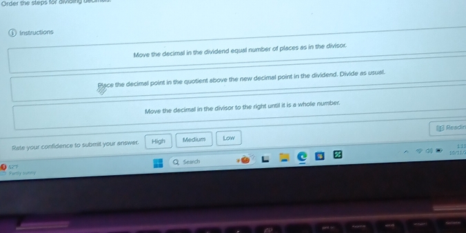 Order the steps for divibing dec
Instructions
Move the decimal in the dividend equal number of places as in the divisor.
Place the decimal point in the quotient above the new decimal point in the dividend. Divide as usual.
Move the decimal in the divisor to the right until it is a whole number.
Rate your confidence to submit your answer. High Medium Low Readin
11
10/11/
Search
Partly surny