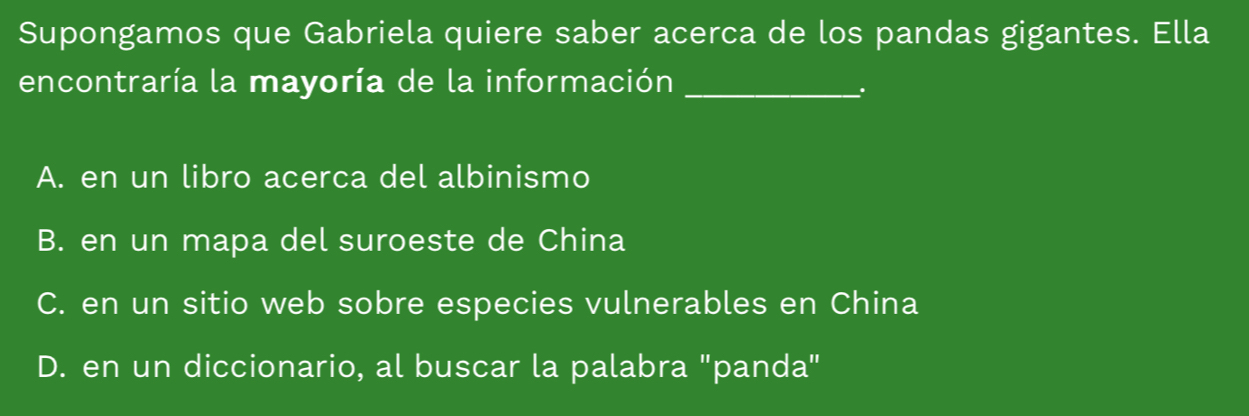 Supongamos que Gabriela quiere saber acerca de los pandas gigantes. Ella
encontraría la mayoría de la información_
A. en un libro acerca del albinismo
B. en un mapa del suroeste de China
C. en un sitio web sobre especies vulnerables en China
D. en un diccionario, al buscar la palabra "panda"