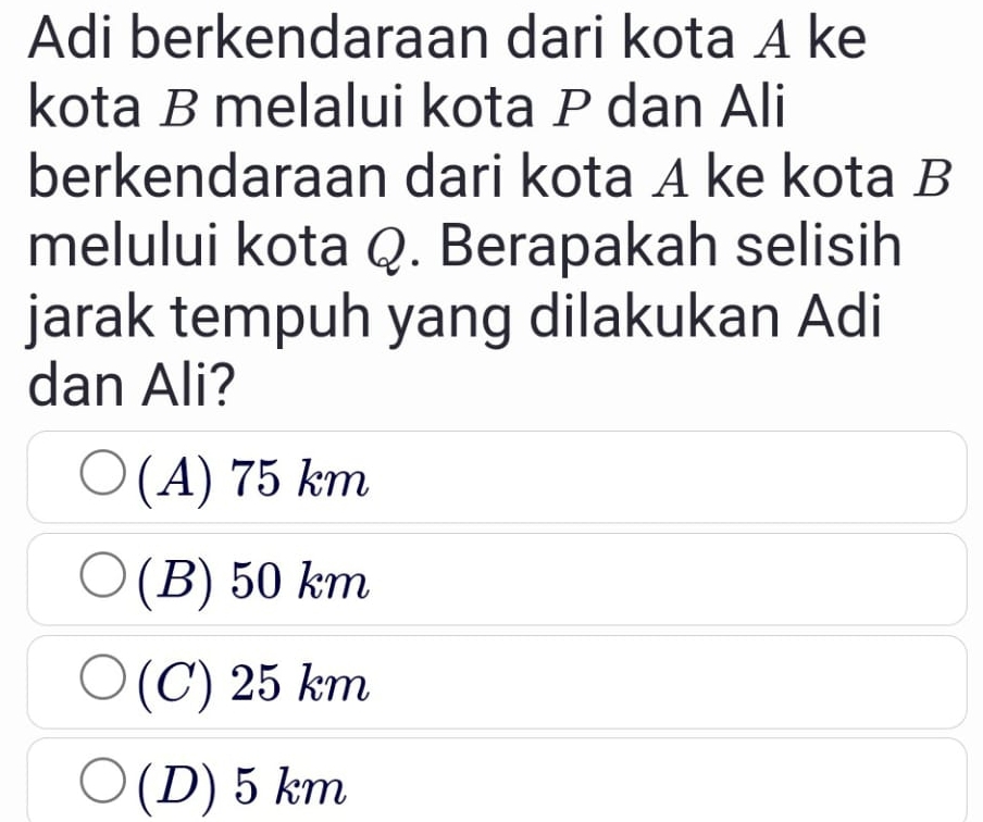 Adi berkendaraan dari kota A ke
kota B melalui kota P dan Ali
berkendaraan dari kota A ke kota B
melului kota Q. Berapakah selisih
jarak tempuh yang dilakukan Adi
dan Ali?
(A) 75 km
(B) 50 km
(C) 25 km
(D) 5 km