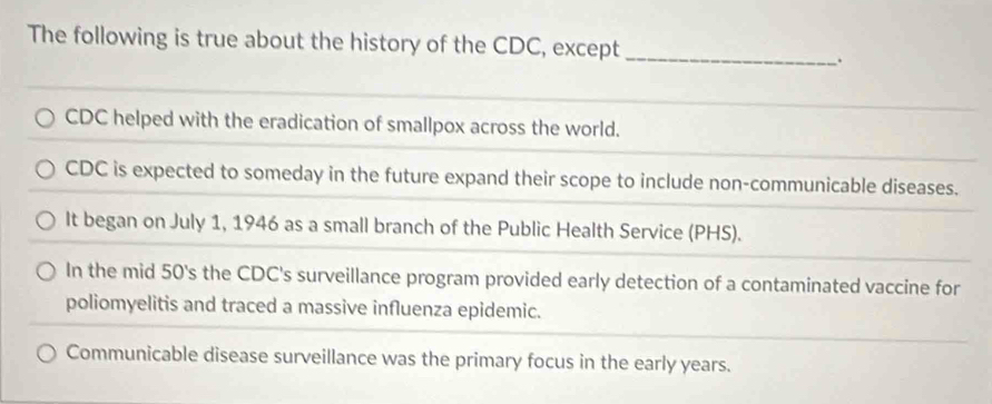 The following is true about the history of the CDC, except
_
.
CDC helped with the eradication of smallpox across the world.
CDC is expected to someday in the future expand their scope to include non-communicable diseases.
It began on July 1, 1946 as a small branch of the Public Health Service (PHS).
In the mid 50's the CDC's surveillance program provided early detection of a contaminated vaccine for
poliomyelitis and traced a massive influenza epidemic.
Communicable disease surveillance was the primary focus in the early years.