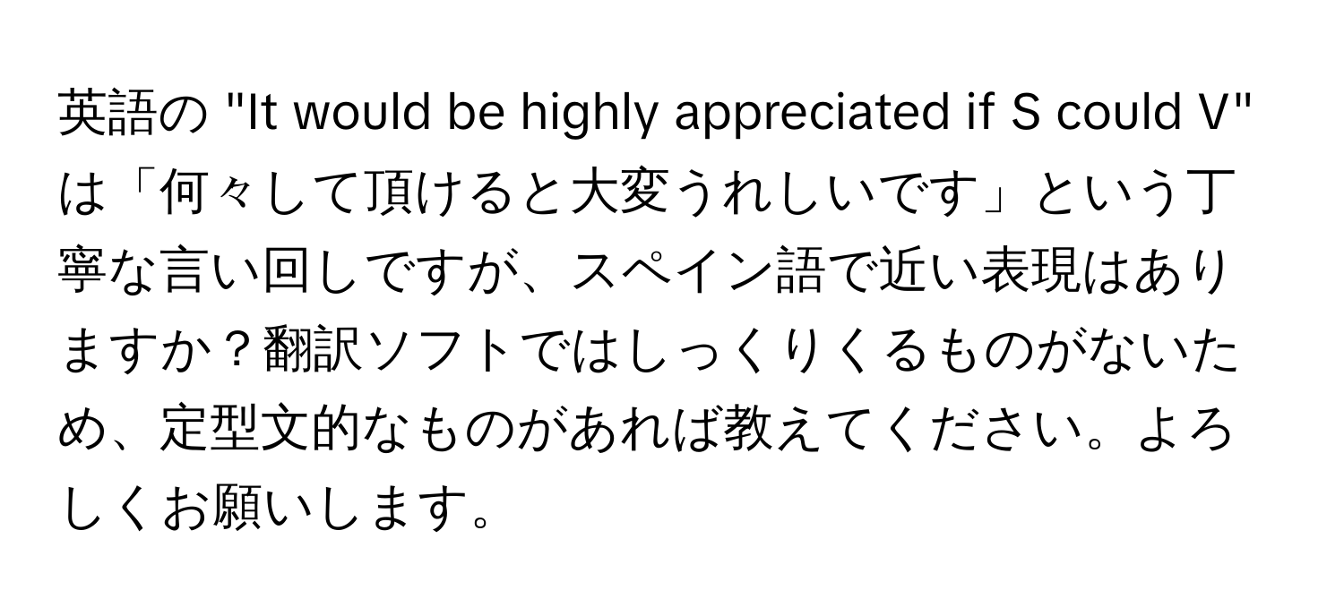 英語の "It would be highly appreciated if S could V" は「何々して頂けると大変うれしいです」という丁寧な言い回しですが、スペイン語で近い表現はありますか？翻訳ソフトではしっくりくるものがないため、定型文的なものがあれば教えてください。よろしくお願いします。