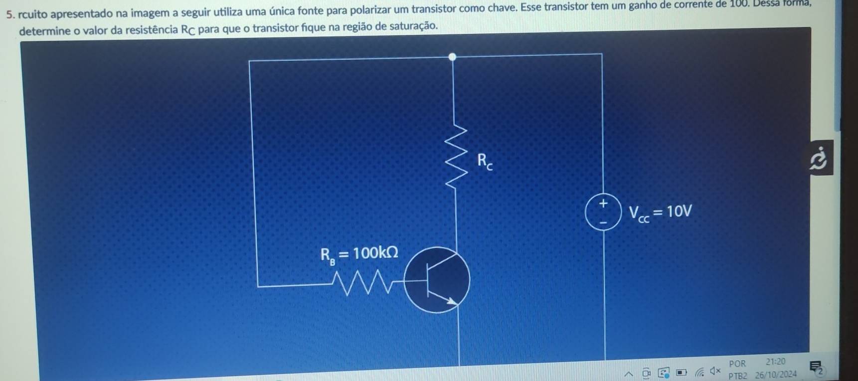 rcuito apresentado na imagem a seguir utiliza uma única fonte para polarizar um transistor como chave. Esse transistor tem um ganho de corrente de 100. Dessa forma, 
determine o valor da resistência Rç para que o transistor fique na região de saturação.
V_cc=10V
R_B=100kOmega
POR 21:20 
10/2024