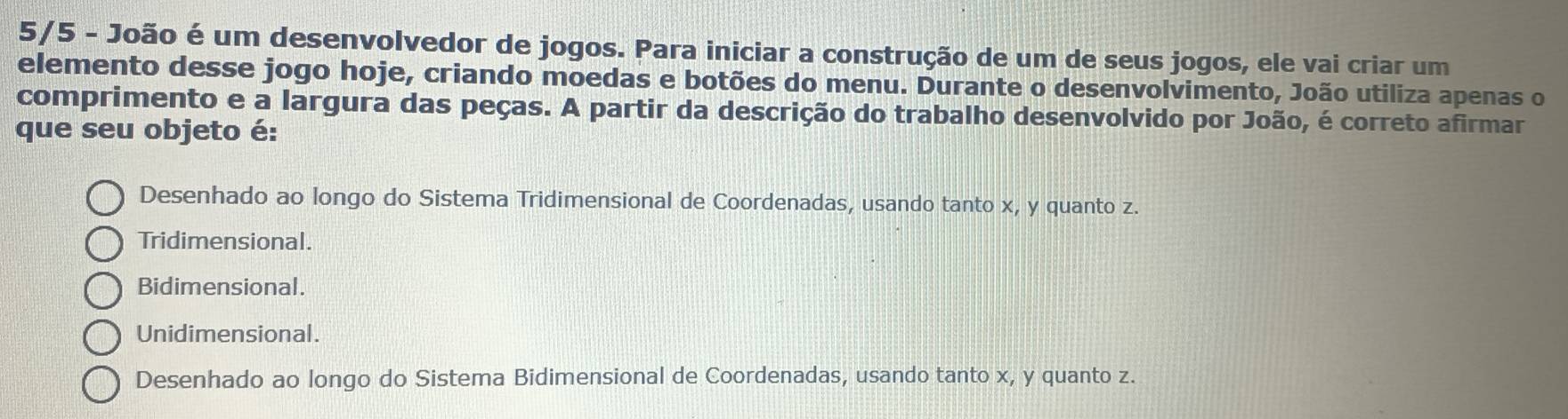 5/5 - João é um desenvolvedor de jogos. Para iniciar a construção de um de seus jogos, ele vai criar um
elemento desse jogo hoje, criando moedas e botões do menu. Durante o desenvolvimento, João utiliza apenas o
comprimento e a largura das peças. A partir da descrição do trabalho desenvolvido por João, é correto afirmar
que seu objeto é:
Desenhado ao longo do Sistema Tridimensional de Coordenadas, usando tanto x, y quanto z.
Tridimensional.
Bidimensional.
Unidimensional.
Desenhado ao longo do Sistema Bidimensional de Coordenadas, usando tanto x, y quanto z.