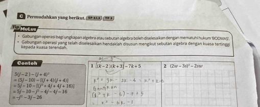 Permudahkan yang berikut. (§º 21.3) TP 3 
T P A 
Gabungan operasi bagi ungkapan algebra atau sebutan algebra boleh diselesaikan dengan mematuhi hukum 'BOOMAS', 
kepada kuasa terendah. Gabungan operasi yang telah diselesaikan hendaklah disusun mengikut sebutan algebra dengan kuasa tertinggi
=□
Contoh 
1 (k-2)(k+3)-7k+5 2 (2w-3s)^2-2sw
5(j-2)-(j+4)^2
=(5j-10)-[(j+4)(j+4)]
=5j-10-[(j^2+4j+4j+16)]
=5j-10-j^2-4j-4j-16
=-j^2-3j-26