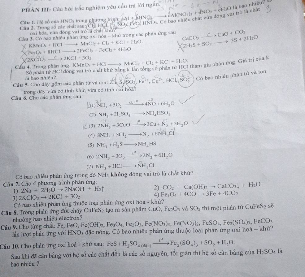 PHẢN III: Câu hỏi trắc nghiệm yêu cầu trả lời ngắn.
là bao nhiêu?
Câu 2. Trong số các chất sau: CL  HCl F₂ SO H. FeO, HNO1. Có bao nhiêu chất vừa đóng vai trò là chất 2Al(NO_3)_3+d)_NO_2+eH_2O
Câu 1. Hệ số của HNO_3 trong phương trình aAl + bH
oxi hóa, vừa đóng vai trò là chất khử?
Câu 3. Có bao nhiêu phản ứng oxi hóa - khử trong các phản ứng sau CaCO_3xrightarrow HCaO+CO_2
KMnO_4+HClto MnCl_2+Cl_2+KCl+H_2O.
2H_2S+SO_2to 3S+2H_2O
Fe_3O_4+8HClto 2FeCl_3+FeCl_2+4H_2O
2KClO_3xrightarrow ?2KCl+3O_2
Cầu 4. Trong phản ứng: KMnO_4+HClto MnCl_2+Cl_2+KCl+H_2O. tham gia phản ứng. Giá trị của k
Số phân tử HCl đón
là bao nhiệu?
Câu 5. Cho dãy gồm các phân tử và ion: ZnS,SO_2,Fe^(2+),Cu^(2+),HCl,SO_3^((2-) Có bao nhiêu phân tử và ion
trong dãy vừa có tính khử, vừa có tính oxi hỏa?
Câu 6. Cho các phản ứng sau:
^-5)NH_3+5O_2xrightarrow xt,t^04NO+6H_2O
(2) NH_3+H_2SO_4to NH_4HSO_4
(3) 2NH_3+3CuOxrightarrow t°3Cu+N_2+3H_2O
(4) 8NH_3+3Cl_2to N_2+6NH_4Cl
(5) NH_3+H_2Sto NH_4HS
(6) 2NH_3+3O_2xrightarrow t°2N_2+6H_2O
(7) NH_3+HClto NH_4Cl
Có bao nhiêu phản ứng trong đó NH_3 3 không đóng vai trò là chất khử?
Câu 7. Cho 4 phương trình phản ứng:
1) 2Na+2H_2Oto 2NaOH+H_2uparrow
2) CO_2+Ca(OH)_2to CaCO_3downarrow +H_2O
3) 2KClO_3to 2KCl+3O_2
4) Fe_3O_4+4COto 3Fe+4CO_2
Có bao nhiêu phản ứng thuộc loại phản ứng oxi hóa - khử?
Câu 8. Trong phản ứng đốt cháy CuFeS_2 tạo ra sản phầm CuO,Fe_2O_3 và SO_2 thì một phân tử CuFeS_2se
nhường bao nhiêu electron?
Câu 9. Cho từng chất: Fe, F FeO,Fe(OH)_2,Fe_3O_4,Fe_2O_3,Fe(NO_3)_3,Fe(NO_3)_2,FeSO_4,Fe_2(SO_4)_3,FeCO_3
lần lượt phản ứng với HNO_3 đặc nóng. Có bao nhiêu phản ứng thuộc loại phản ứng oxi hoá - khử?
Câu 10. Cho phản ứng oxi hoá - khử sau: FeS+H_2SO_4(dic)xrightarrow t^0Fe_2(SO_4)_3+SO_2+H_2O.
Sau khi đã cân bằng với hệ số các chất đều là các số nguyên, tối giản thì hệ số cân bằng của H_2SO_4 là
bao nhiêu ?