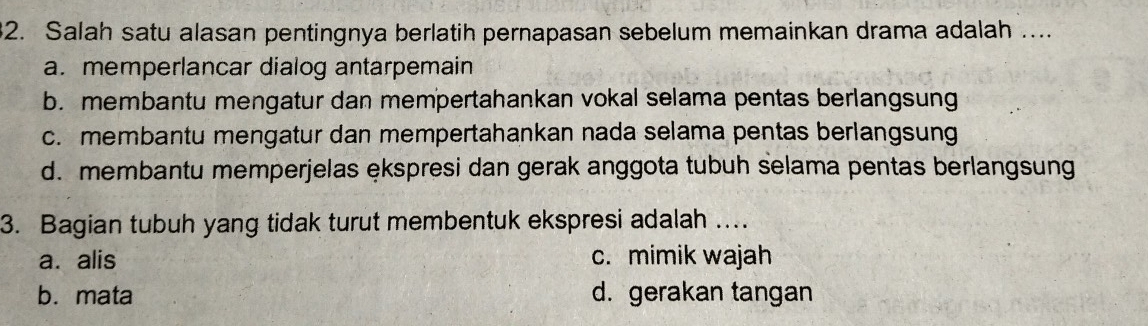 Salah satu alasan pentingnya berlatih pernapasan sebelum memainkan drama adalah ....
a. memperlancar dialog antarpemain
b. membantu mengatur dan mempertahankan vokal selama pentas berlangsung
c. membantu mengatur dan mempertahankan nada selama pentas berlangsung
d. membantu memperjelas ękspresi dan gerak anggota tubuh selama pentas berlangsung
3. Bagian tubuh yang tidak turut membentuk ekspresi adalah ...
a. alis c. mimik wajah
b. mata d. gerakan tangan