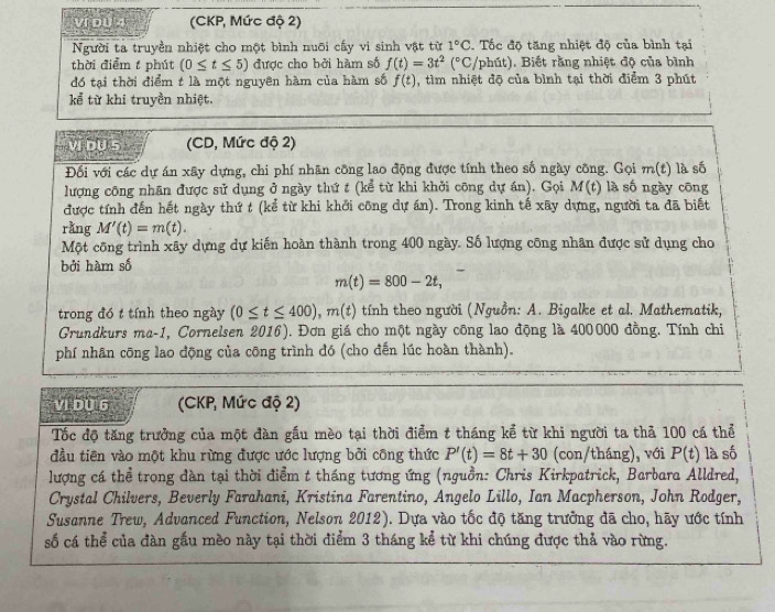 yí bu q (CKP, Mức độ 2)
Người ta truyền nhiệt cho một bình nuỡi cấy vi sinh vật từ 1°C Tốc độ tăng nhiệt độ của bình tại
thời điểm t phút (0≤ t≤ 5) được cho bởi hàm số f(t)=3t^2(^circ C, /phút). Biết rằng nhiệt độ của bình
đó tại thời điểm t là một nguyên hàm của hàm số f(t) , tìm nhiệt độ của bình tại thời điểm 3 phút
kể từ khi truyền nhiệt.
vi ou s (CD, Mức độ 2)
Đối với các dự án xây dựng, chi phí nhân công lao động được tính theo số ngày công. Gọi m(t) là số
lượng công nhân được sử dụng ở ngày thứ t (kể từ khi khởi công dự án). Gọi M(t) là số ngày cōng
được tính đến hết ngày thứ t (kể từ khi khởi công dự án). Trong kinh tế xãy dựng, người ta đã biết
rằng M'(t)=m(t).
Một công trình xây dựng dự kiến hoàn thành trong 400 ngày. Số lượng công nhân được sử dụng cho
bởi hàm số
m(t)=800-2t,
trong đó t tính theo ngày (0≤ t≤ 400),m(t) tính theo người (Nguồn: A. Bigalke et al. Mathematik,
Grundkurs ma-1, Cornelsen 2016). Đơn giá cho một ngày công lao động là 400000 đồng. Tính chi
phí nhân cōng lao động của công trình đó (cho đến lúc hoàn thành).
VI DU 6 (CKP, Mức độ 2)
Tốc độ tăng trưởng của một đàn gầu mèo tại thời điểm t tháng kể từ khi người ta thả 100 cá thể
đầu tiên vào một khu rừng được ước lượng bởi công thức P'(t)=8t+30 (con/tháng), với P(t) là số
lượng cá thể trong đàn tại thời điểm t tháng tương ứng (nguồn: Chris Kirkpatrick, Barbara Alldred,
Crystal Chilvers, Beverly Farahani, Kristina Farentino, Angelo Lillo, Ian Macpherson, John Rodger,
Susanne Trew, Advanced Function, Nelson 2012). Dựa vào tốc độ tăng trưởng đã cho, hãy ước tính
số cá thể của đàn gầu mèo này tại thời điểm 3 tháng kể từ khi chúng được thả vào rừng.