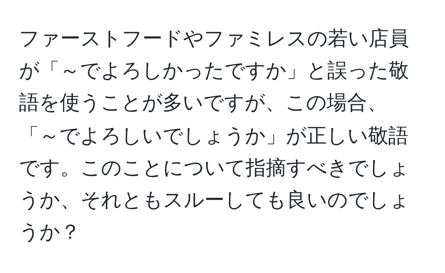 ファーストフードやファミレスの若い店員が「～でよろしかったですか」と誤った敬語を使うことが多いですが、この場合、「～でよろしいでしょうか」が正しい敬語です。このことについて指摘すべきでしょうか、それともスルーしても良いのでしょうか？