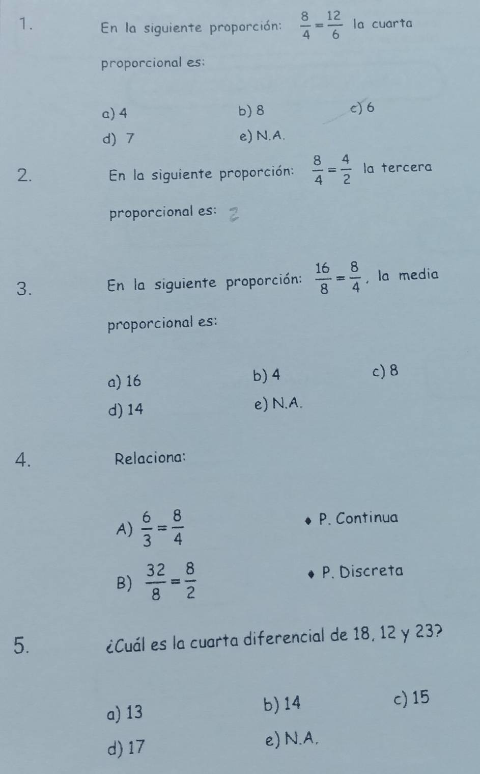 En la siguiente proporción:  8/4 = 12/6  la cuarta
proporcional es:
a) 4 b) 8
c) 6
d) 7 e) N.A.
2. En la siguiente proporción:  8/4 = 4/2  la tercera
proporcional es:
3. En la siguiente proporción:  16/8 = 8/4  , la media
proporcional es:
a) 16
b) 4 c) 8
d) 14 e) N.A.
4. Relaciona:
A)  6/3 = 8/4 
P. Continua
B)  32/8 = 8/2 
P. Discreta
5.
¿Cuál es la cuarta diferencial de 18, 12 y 23?
a) 13 b) 14 c) 15
d) 17 e) N.A.