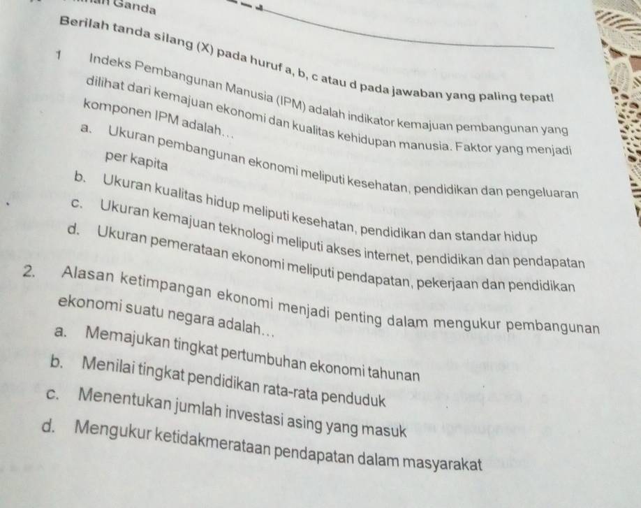 Ganda
Berilah tanda silang (X) pada huruf a, b, c atau d pada jawaban yang paling tepat
Indeks Pembangunan Manusia (IPM) adalah indikator kemajuan pembangunan yang
komponen IPM adalah..
dilihat dari kemajuan ekonomi dan kualitas kehidupan manusia. Faktor yang menjad
per kapita
a. Ukuran pembangunan ekonomi meliputi kesehatan, pendidikan dan pengeluaran
b. Ukuran kualitas hidup meliputi kesehatan, pendidikan dan standar hidup
c. Ukuran kemajuan teknologi meliputi akses internet, pendidikan dan pendapatan
d. Ukuran pemerataan ekonomi meliputi pendapatan, pekerjaan dan pendidikan
2. Alasan ketimpangan ekonomi menjadi penting dalam mengukur pembangunan
ekonomi suatu negara adalah...
a. Memajukan tingkat pertumbuhan ekonomi tahunan
b. Menilai tingkat pendidikan rata-rata penduduk
c. Menentukan jumlah investasi asing yang masuk
d. Mengukur ketidakmerataan pendapatan dalam masyarakat