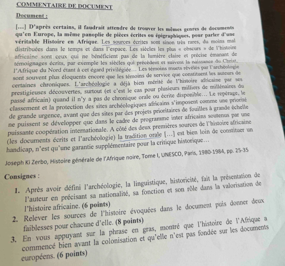 COMMENTAIRE DE DOCUMENT
Document :
[...] D’après certains, il faudrait attendre de trouver les mêmes genres de documents
qu’en Europe, la même panoplie de pièces écrites ou épigraphiques, pour parler d'une
véritable Histoire en Afrique. Les sources écrites sont sinon très rares, du moins mal
distribuées dans le temps et dans l'espace. Les siècles les plus « obscurs » de l'histoire
africaine sont ceux qui ne bénéficient pas de la lumière claire et précise émanant de
témoignages écrits, par exemple les siècles qui précèdent et suivent la naissance du Christ,
1 lAfrique du Nord étant à cet égard privilégiée... Les témoins muets révélés par l'archéologie
sont souvent plus éloquents encore que les témoins de service que constituent les auteurs de
certaines chroniques. L'archéologie a déjà bien mérité de l'histoire africaine par ses
prestigieuses découvertes, surtout (et c'est le cas pour plusieurs milliers de millénaires du
passé africain) quand il n’y a pas de chronique orale ou écrite disponible... Le repérage, le
classement et la protection des sites archéologiques africains s’imposent comme une priorité
de grande urgence, avant que des sites par des projets prioritaires de fouilles à grande échelle
ne puissent se développer que dans le cadre de programme inter africains soutenus par une
puissante coopération internationale. A côté des deux premières sources de l’histoire africaine
(les documents écrits et l’archéologie) la tradition orale [...] est bien loin de constituer un
handicap, n’est qu’une garantie supplémentaire pour la critique historique...
Joseph Ki Zerbo, Histoire générale de l’Afrique noire, Tome I, UNESCO, Paris, 1980-1984, pp. 25-35
Consignes :
1. Après avoir défini l’archéologie, la linguistique, historicité, fait la présentation de
l'auteur en précisant sa nationalité, sa fonction et son rôle dans la valorisation de
l’histoire africaine. (6 points)
2. Relever les sources de l'histoire évoquées dans le document puis donner deux
faiblesses pour chacune d’elle. (8 points)
3. En vous appuyant sur la phrase en gras, montré que l'histoire de l'Afrique a
commencé bien avant la colonisation et qu'elle n'est pas fondée sur les documents
européens. (6 points)