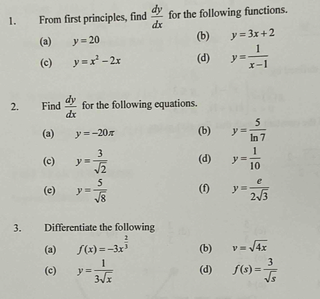 From first principles, find  dy/dx  for the following functions. 
(a) y=20
(b) y=3x+2
(c) y=x^2-2x (d) y= 1/x-1 
2. Find  dy/dx  for the following equations. 
(a) y=-20π (b) y= 5/ln 7 
(c) y= 3/sqrt(2)  (d) y= 1/10 
(e) y= 5/sqrt(8)  (f) y= e/2sqrt(3) 
3. Differentiate the following 
(a) f(x)=-3x^(frac 2)3 (b) v=sqrt(4x)
(c) y= 1/3sqrt(x)  (d) f(s)= 3/sqrt(s) 