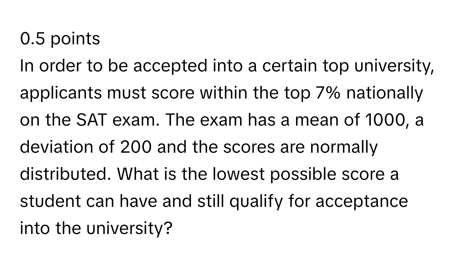 In order to be accepted into a certain top university, applicants must score within the top 7% nationally on the SAT exam. The exam has a mean of 1000, a deviation of 200 and the scores are normally distributed. What is the lowest possible score a student can have and still qualify for acceptance into the university?