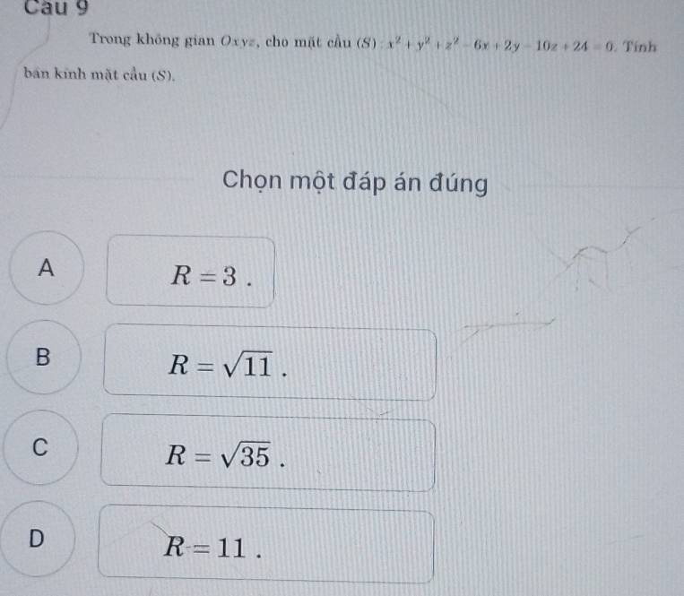 Cầu 9
Trong không gian Oxyz, cho mặt cầu (S) x^2+y^2+z^2-6x+2y-10z+24=0. Tính
bán kính mặt cầu (S).
Chọn một đáp án đúng
A
R=3.
B
R=sqrt(11).
C
R=sqrt(35).
D
R=11.