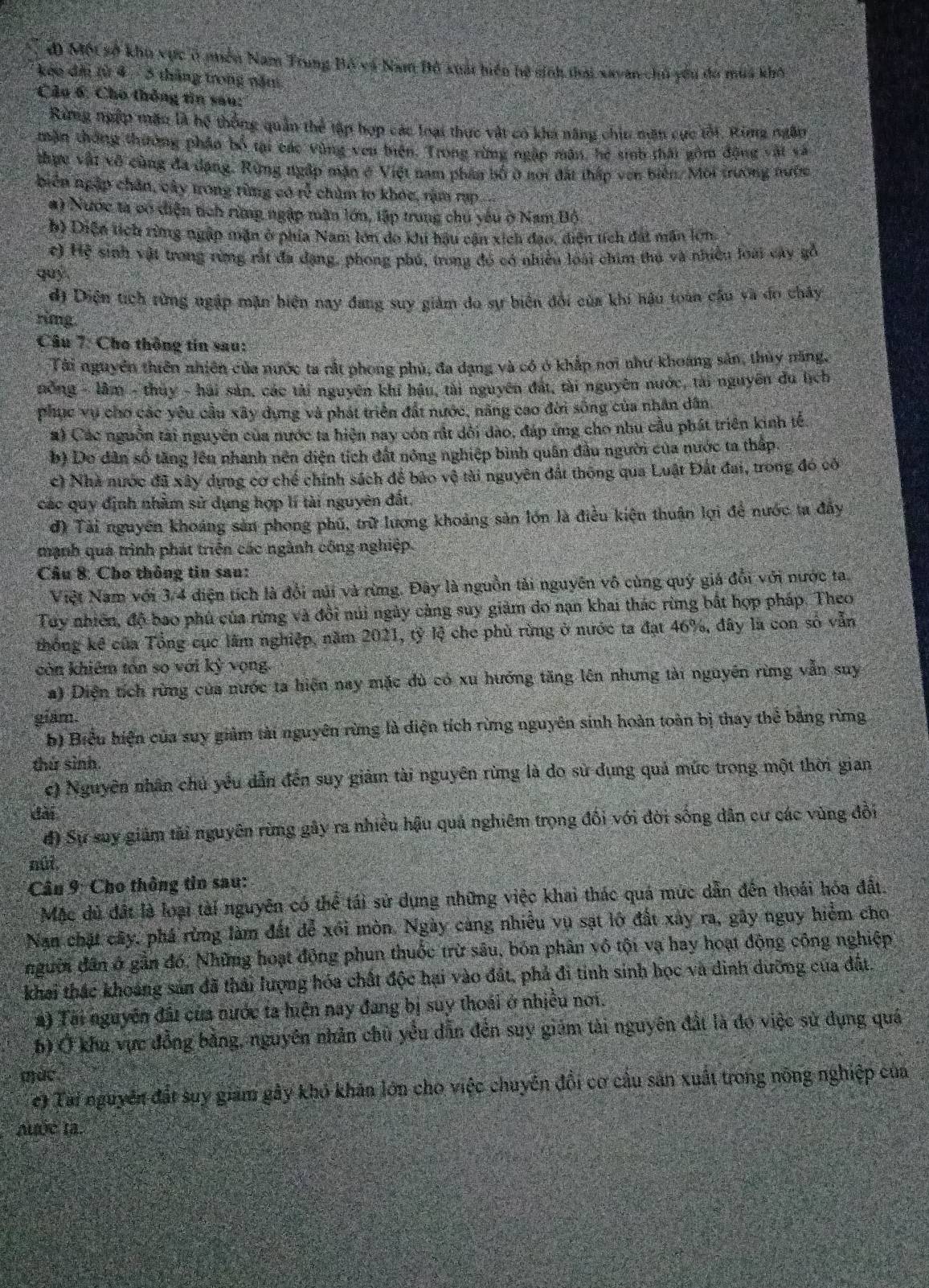 đ Một sở kho vực ở puền Nam Trung Bố và Nam Bồ xuất hiển hệ sinh thái xayan chủ yêu đo mua khô
keo điu từ 4 - 3 tháng trong năm
Câu 6: Cho thông tin sau:
Rang ngập mặn là hệ thống quản thể tập hợp các loại thực vật có kha năng chiu măn cực tối, Rùng ngân
mặn thông thường phầo bố tại các vùng ven biện. Trong rừng ngập mãn, hé sinb thái gồm động vật và
thực vật vô cùng đa dạng. Rừng ngập mặn ở Việt nam phần bố ở nơi đất thấp vên biến./ Môi trường nước
biên ngặp chân, cây trong rừng có rễ chùm to khóc, rậm rạp
#) Nước ta có diện tích rừng ngập mận lớn, tập trung chu yếu ở Nam Bộ
b) Diện tích rừng ngập mặn ở phía Nam lớn do khi hậu cận xích đạo, diện tích đất mân lớn
c) Hệ sinh vật trong rừng rất đã dạng, phong phú, trong đó có nhiều loài chim thủ và nhiều loài cây gỗ
quỷ
đị Diện tích rừng ngập mặn biện nay đang suy giảm do sự biên đổi của khi hậu toàn cầu và đo chây
rimg.
Câu 7: Cho thông tin sau:
Tài nguyên thiên nhiên của nước ta rắt phong phú, đa dạng và có ở khắp nơi như khoang sản, thủy năng,
nông - lâm - thuy - hải sản, các tài nguyên khí hậu, tài nguyên đát, tài nguyên nước, tài nguyên du lịch
phục vụ chơ các yêu cầu xây dựng và phát triển đất nước, năng cao đời sống của nhân dân,
#) Các nguồn tài nguyên của nước ta hiện nay còn rắt dổi dào, đáp ứng cho nhu cầu phát triên kinh tế
b) Do dân số tăng lêu nhành nên diện tích đất nông nghiệp bình quân đầu người của nước ta thập.
c) Nhà nước đã xây dựng cơ chế chính sách để bảo vệ tài nguyên đất thông qua Luật Đất đai, trong đó có
các quy định nhằm sử dụng hợp lí tài nguyên đất.
đ) Tài nguyên khoảng sản phong phú, trữ lương khoảng sản lớn là điều kiện thuận lợi để nước ta đây
mạnh quả trình phát triện các ngành công nghiệp.
Câu 8: Cho thông tin sau:
Việt Nam với 3/4 điện tích là đổi núi và rừng. Đây là nguồn tải nguyên vô cùng quý giá đổi với nước ta.
Tuy nhiên, độ bao phủ của rừng và đồi núi ngày càng suy giảm do nạn khai thác rừng bắt hợp pháp. Theo
thống kê của Tổng cục lãm nghiệp, năm 2021, tỷ lệ che phủ rừng ở nước ta đạt 46%, đây là con số vẫn
còn khiêm tón so với kỳ vọng.
a) Diện tích rừng của nước ta hiện nay mặc dù có xu hướng tăng lên nhưng tài nguyên rừng vẫn suy
giám.
b) Biểu hiện của suy giảm tài nguyên rừng là diện tích rừng nguyên sinh hoàn toàn bị thay thể bảng rừng
thứ sinh.
c) Nguyên nhân chủ yều dẫn đến suy giảm tài nguyên rừng là do sử dụng quả mức trong một thời gian
dài
đ) Sự suy giảm tải nguyên rừng gây ra nhiều hậu quả nghiêm trọng đối với đời sống dân cư các vùng đổi
nûi,
Câu 9: Cho thông tin sau:
Mặc dủ đất là loại tài nguyên có thể tái sử dụng những việc khai thác quá mức dẫn đến thoái hóa đất.
Nan chặt cây, phá rừng làm đất để xối mòn. Ngày càng nhiều vụ sạt lớ đất xây ra, gây nguy hiểm cho
nguờn dân ở gần đó, Những hoạt động phun thuốc trừ sâu, bón phân vô tội vạ hay hoạt động công nghiệp
khai thác khoảng sản đã thải lượng hóa chất độc hại vào đất, phả đi tinh sinh học và dinh dưỡng của đất.
#) Tài nguyễn đấi của nước ta hiện nay đang bị suy thoái ở nhiều nơi.
b) Ở khu vực đồng bằng, nguyên nhân chủ yểu dẫn đến suy giám tài nguyên đất là đo việc sử dụng quá
(ức
e) Tài nguyên đất suy giảm gây khó khán lớn cho việc chuyến đổi cơ cầu sản xuất trong nông nghiệp của
Auớe ta.