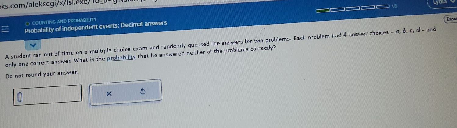 Lydia 
○ COUNTING AND PROBABILITY 
Espa 
Probability of independent events: Decimal answers 
A student ran out of time on a multiple choice exam and randomly guessed the answers for two problems. Each problem had 4 answer choices - α, δ, c, α - and 
only one correct answer. What is the probability that he answered neither of the problems correctly? 
Do not round your answer 
× 5