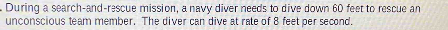 During a search-and-rescue mission, a navy diver needs to dive down 60 feet to rescue an 
unconscious team member. The diver can dive at rate of 8 feet per second.